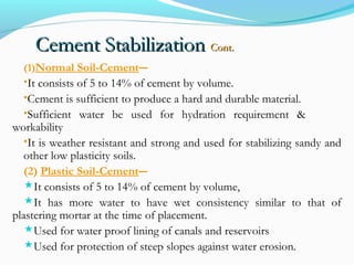 Cement StabilizationCement Stabilization Cont.Cont.
(1)Normal Soil-Cement―
•It consists of 5 to 14% of cement by volume.
•Cement is sufficient to produce a hard and durable material.
•Sufficient water be used for hydration requirement &
workability
•It is weather resistant and strong and used for stabilizing sandy and
other low plasticity soils.
(2) Plastic Soil-Cement―
It consists of 5 to 14% of cement by volume,
It has more water to have wet consistency similar to that of
plastering mortar at the time of placement.
Used for water proof lining of canals and reservoirs
Used for protection of steep slopes against water erosion.
 