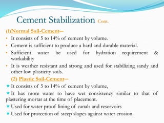 Cement Stabilization Cont.
(1)Normal Soil-Cement―
• It consists of 5 to 14% of cement by volume.
• Cement is sufficient to produce a hard and durable material.
• Sufficient water be used for hydration requirement &
workability
• It is weather resistant and strong and used for stabilizing sandy and
other low plasticity soils.
(2) Plastic Soil-Cement―
It consists of 5 to 14% of cement by volume,
It has more water to have wet consistency similar to that of
plastering mortar at the time of placement.
Used for water proof lining of canals and reservoirs
Used for protection of steep slopes against water erosion.
 