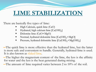 LIME STABILIZATION
There are basically five types of lime:
 High Calcium, quick lime (CaO)
 Hydrated, high calcium lime [Ca(OH)2]
 Dolomite lime (CaO+MgO)
 Normal, hydrated dolomitic lime [Ca(OH)2+MgO]
 Pressure, hydrated dolomitic lime [Ca(OH)2+Mg(OH)2]
―The quick lime is more effective than the hydrated lime, but the latter
is more safe and convenient to handle. Generally, hydrated-lime is used.
It is also known as slaked lime.
―The higher the magnesium content of the lime, the less is the affinity
for water and the less is the heat generated during mixing.
―The amount of lime required varies between 2 to 10% of the soil.
 