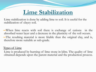 Lime Stabilization
Lime stabilization is done by adding lime to soil. It is useful for the
stabilization of clayey soil.
―When lime reacts with soil there is exchange of cations in the
absorbed water layer and a decrease in the plasticity of the soil occurs.
―The resulting material is more friable than the original clay, and is,
therefore more suitable as sub-grade.
Types of Lime
Lime is produced by burning of lime stone in kilns. The quality of lime
obtained depends upon the parent material and the production process.
 