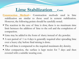 Lime Stabilization Cont.
Construction Method― Construction methods used in lime
stabilization are similar to those used in cement stabilization.
However, the following points should be carefully noted.
 The reaction in the case of lime is slow, there is no maximum time
limit between the addition of lime to the soil and the completion of
compaction.
 Lime may be added in the form of slurry instead of dry powder.
 A rest period of 1 to 4 days is generally required after spreading lime
over a heavy clay before final mixing is done.
 The soil-lime is compacted to the required maximum dry density.
 After compaction, the surface is kept moist for 7 days and then
covered with a suitable wearing coat.
 