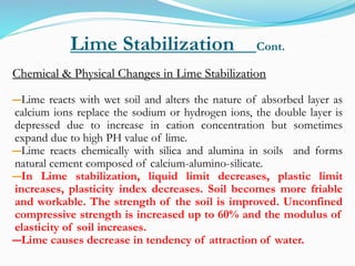 Lime Stabilization Cont.
Chemical & Physical Changes in Lime Stabilization
―Lime reacts with wet soil and alters the nature of absorbed layer as
calcium ions replace the sodium or hydrogen ions, the double layer is
depressed due to increase in cation concentration but sometimes
expand due to high PH value of lime.
―Lime reacts chemically with silica and alumina in soils and forms
natural cement composed of calcium-alumino-silicate.
―In Lime stabilization, liquid limit decreases, plastic limit
increases, plasticity index decreases. Soil becomes more friable
and workable. The strength of the soil is improved. Unconfined
compressive strength is increased up to 60% and the modulus of
elasticity of soil increases.
―Lime causes decrease in tendency of attraction of water.
 