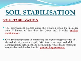 SOIL STABILISATION
SOIL STABILIZATION
 The improvement process under the situation when the influence
zone is limited to less than 1m (roads etc.) is called surface
stabilization.
 Geo-Technical process of improving the engineering properties of
the soil (density, shear strength, C&O factors are improved while
compressibility, settlement and permeability reduced) and making it
more stable and durable is called ground improvement.
 