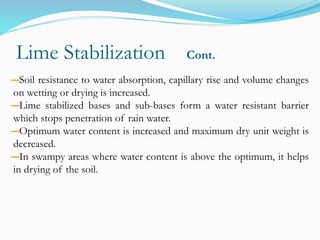 Lime Stabilization Cont.
―Soil resistance to water absorption, capillary rise and volume changes
on wetting or drying is increased.
―Lime stabilized bases and sub-bases form a water resistant barrier
which stops penetration of rain water.
―Optimum water content is increased and maximum dry unit weight is
decreased.
―In swampy areas where water content is above the optimum, it helps
in drying of the soil.
 