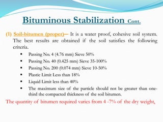 Bituminous Stabilization Cont.
(1) Soil-bitumen (proper)― It is a water proof, cohesive soil system.
The best results are obtained if the soil satisfies the following
criteria.
 Passing No. 4 (4.76 mm) Sieve 50%
 Passing No. 40 (0.425 mm) Sieve 35-100%
 Passing No. 200 (0.074 mm) Sieve 10-50%
 Plastic Limit Less than 18%
 Liquid Limit less than 40%
 The maximum size of the particle should not be greater than one-
third the compacted thickness of the soil bitumen.
The quantity of bitumen required varies from 4 -7% of the dry weight.
 