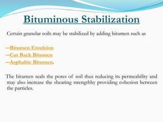 Bituminous Stabilization
Certain granular soils may be stabilized by adding bitumen such as
―Bitumen Emulsion
―Cut Back Bitumen
―Asphaltic Bitumen.
The bitumen seals the pores of soil thus reducing its permeability and
may also increase the shearing strengthby providing cohesion between
the particles.
 
