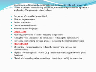  Stabilizing a soil implies the modification of the properties of a soil – water – air
system in order to obtain lasting properties, which are compatible with a particular
application. The parameters involved are:
 Properties of the soil to be stabilised
 Planned improvements
 Project economies
 Construction techniques
 Maintenance of the project
 OBJECTIVES
 Reducing the volume of voids = reducing the porosity.
 Filling the voids that cannot be eliminated = reducing the permeability.
 Increasing the bonding between grains = increasing the mechanical strength.
 PROCEDURES
 Mechanical – by compaction to reduce the porosity and increase the
compressibility.
 Physical – by acting on its texture ( e.g. the controlled mixing of different grain
fractions).
 Chemical – by adding other materials or chemicals to modify its properties.
 