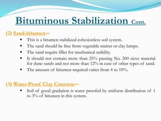 Bituminous Stabilization Cont.
(2) Sand-bitumen―
 This is a bitumen stabilized cohesionless soil system.
 The sand should be free from vegetable matter or clay lumps.
 The sand require filler for mechanical stability.
 It should not contain more than 25% passing No. 200 sieve material
for dune sands and not more than 12% in case of other types of sand.
 The amount of bitumen required varies from 4 to 10%.
(3) Water-Proof Clay Concrete―
 Soil of good gradation is water proofed by uniform distribution of 1
to 3% of bitumen in this system.
 