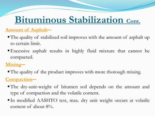 Bituminous Stabilization Cont.
Amount of Asphalt―
The quality of stabilized soil improves with the amount of asphalt up
to certain limit.
Excessive asphalt results in highly fluid mixture that cannot be
compacted.
Mixing―
The quality of the product improves with more thorough mixing.
Compaction―
The dry-unit-weight of bitumen soil depends on the amount and
type of compaction and the volatile content.
In modified AASHTO test, max. dry unit weight occurs at volatile
content of about 8%.
 