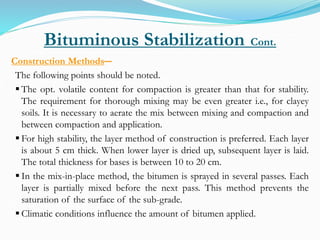 Bituminous Stabilization Cont.
Construction Methods―
The following points should be noted.
 The opt. volatile content for compaction is greater than that for stability.
The requirement for thorough mixing may be even greater i.e., for clayey
soils. It is necessary to aerate the mix between mixing and compaction and
between compaction and application.
 For high stability, the layer method of construction is preferred. Each layer
is about 5 cm thick. When lower layer is dried up, subsequent layer is laid.
The total thickness for bases is between 10 to 20 cm.
 In the mix-in-place method, the bitumen is sprayed in several passes. Each
layer is partially mixed before the next pass. This method prevents the
saturation of the surface of the sub-grade.
 Climatic conditions influence the amount of bitumen applied.
 