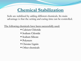 Chemical Stabilization
Soils are stabilized by adding different chemicals. Its main
advantage is that the setting and curing time can be controlled.
The following chemicals have been successfully used:
 Calcium Chloride
 Sodium Chloride
 Sodium Silicate
 Polymers
 Chrome Lignin
 Other chemicals
 