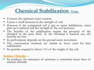 Chemical Stabilization Cont.
 It lowers the optimum water content.
 Causes a small decrease in the strength of soil.
 However if the compacted soil is put to water imbibitions, water
pick up is reduced and the strength of the soil increases.
 The benefits of the stabilization require the presence of the
chemical in the pore fluid. As the chemical is leached out, the
benefits are lost.
 Its performance depends on the ground water movement.
 The construction methods are similar to those used for lime
stabilization
 Its quantity required is about ½% of the weight of the soil.
Sodium Chloride—
 Its tendency for attraction of moisture is somewhat lesser than of
calcium chloride.
 