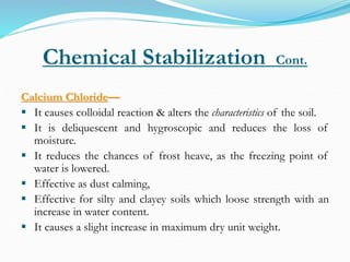 Chemical Stabilization Cont.
Calcium Chloride—
 It causes colloidal reaction & alters the characteristics of the soil.
 It is deliquescent and hygroscopic and reduces the loss of
moisture.
 It reduces the chances of frost heave, as the freezing point of
water is lowered.
 Effective as dust calming,
 Effective for silty and clayey soils which loose strength with an
increase in water content.
 It causes a slight increase in maximum dry unit weight.
 