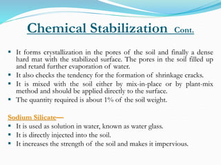 Chemical Stabilization Cont.
 It forms crystallization in the pores of the soil and finally a dense
hard mat with the stabilized surface. The pores in the soil filled up
and retard further evaporation of water.
 It also checks the tendency for the formation of shrinkage cracks.
 It is mixed with the soil either by mix-in-place or by plant-mix
method and should be applied directly to the surface.
 The quantity required is about 1% of the soil weight.
Sodium Silicate—
 It is used as solution in water, known as water glass.
 It is directly injected into the soil.
 It increases the strength of the soil and makes it impervious.
 
