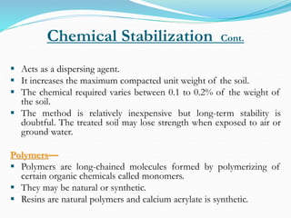 Chemical Stabilization Cont.
 Acts as a dispersing agent.
 It increases the maximum compacted unit weight of the soil.
 The chemical required varies between 0.1 to 0.2% of the weight of
the soil.
 The method is relatively inexpensive but long-term stability is
doubtful. The treated soil may lose strength when exposed to air or
ground water.
Polymers—
 Polymers are long-chained molecules formed by polymerizing of
certain organic chemicals called monomers.
 They may be natural or synthetic.
 Resins are natural polymers and calcium acrylate is synthetic.
 