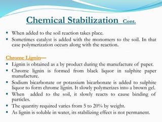 Chemical Stabilization Cont.
 When added to the soil reaction takes place.
 Sometimes catalyst is added with the monomers to the soil. In that
case polymerization occurs along with the reaction.
Chrome Lignin—
 Lignin is obtained as a by product during the manufacture of paper.
 Chrome lignin is formed from black liquor in sulphite paper
manufacture.
 Sodium bicarbonate or potassium bicarbonate is added to sulphite
liquor to form chrome lignin. It slowly polymerizes into a brown gel.
 When added to the soil, it slowly reacts to cause binding of
particles.
 The quantity required varies from 5 to 20% by weight.
 As lignin is soluble in water, its stabilizing effect is not permanent.
 