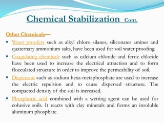 Chemical Stabilization Cont.
Other Chemicals—
 Water proofers such as alkyl chloro silanes, siliconates amines and
quaternary ammonium salts, have been used for soil water proofing.
 Coagulating chemicals such as calcium chloride and ferric chloride
have been used to increase the electrical attraction and to form
flocculated structure in order to improve the permeability of soil.
 Dispersant such as sodium hexa-metaphosphate are used to increase
the electric repulsion and to cause dispersed structure. The
compacted density of the soil is increased.
 Phosphoric acid combined with a wetting agent can be used for
cohesive soils. It reacts with clay minerals and forms an insoluble
aluminum phosphate.
 