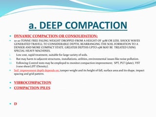 a. DEEP COMPACTION
 DYNAMIC COMPACTION OR CONSOLIDATION;
 10-20 TONNE FREE FALING WEIGHT DROPPED FROM A HEIGHT OF 30M OR LESS. SHOCK WAVES
GENERATED TRAVELL TO CONSIDERABLE DEPTH, REARRANGING THE SOIL FORMATION TO A
DENSER AND MORE COMPACT STATE. GREATER DEPTHS UPTO 15M MAY BE TREATED USING
SPECIAL HEAVY MACHINES.
i. Low cost, rapid treatment, suitable for large variety of soils.
ii. But may harm to adjacent structures, installations, utilities, environmental issues like noise pollution.
iii. Following Control tests may be employed to monitor compaction improvement; SPT, PLT (plate), VST
(vane shear),DT (Density).
 Soil improvement depth depends on; tamper weight and its height of fall, surface area and its shape, impact
spacing and grid pattern.
 VIBROCOMPACTION
 COMPACTION PILES
 D
 