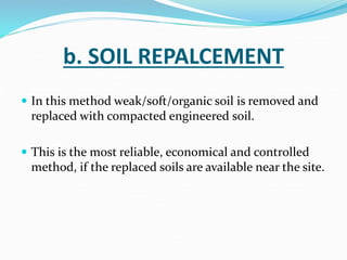 b. SOIL REPALCEMENT
 In this method weak/soft/organic soil is removed and
replaced with compacted engineered soil.
 This is the most reliable, economical and controlled
method, if the replaced soils are available near the site.
 