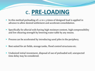 c. PRE-LOADING
 In this method preloading of 1.2 to 1.3 times of designed load is applied in
advance to allow desired settlement and accelerate consolidation.
 Specifically for alluvial soils having high moisture content, high compressibility
and low shearing strength by lowering water table by any means.
 Process can be accelerated by introducing sand piles in the periphery.
 Best suited for air fields, storage tanks, flood control structures etc.
 Undesired initial investment, disposal of use of preloaded soil, unexpected
time delay may be considered.
 