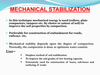 MECHANICAL STABILIZATION
 In this technique mechanical energy is used (rollers, plate
compactors, tampers etc. By choice or nature of soil) to
improve the soil properties by compaction.
 Preferably for construction of embankment for roads,
railways etc.
 Mechanical stability depends upon the degree of compaction.
Normally, the compaction is done at optimum water content.
Uses―
 Simplest method of soil stabilization.
 To improve the sub-grades of low bearing capacity.
 Extensively used for construction of bases, sub-bases and
surfacing of roads.
 