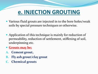 e. INJECTION GROUTING
 Various fluid grouts are injected in to the bore holes/weak
soils by special pressure techniques or otherwise.
 Application of this technique is mainly for reduction of
permeability, reduction of settlement, stiffening of soil,
underpinning etc.
 Grouts may be;
A. Cement grout,
B. Fly ash grout/clay grout
C. Chemical grouts
 