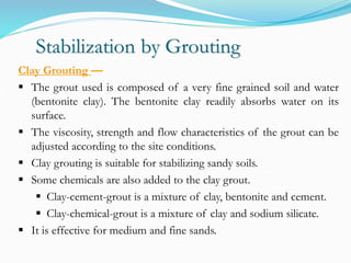 Stabilization by Grouting
Clay Grouting —
 The grout used is composed of a very fine grained soil and water
(bentonite clay). The bentonite clay readily absorbs water on its
surface.
 The viscosity, strength and flow characteristics of the grout can be
adjusted according to the site conditions.
 Clay grouting is suitable for stabilizing sandy soils.
 Some chemicals are also added to the clay grout.
 Clay-cement-grout is a mixture of clay, bentonite and cement.
 Clay-chemical-grout is a mixture of clay and sodium silicate.
 It is effective for medium and fine sands.
 