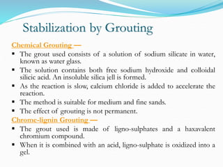 Stabilization by Grouting
Chemical Grouting —
 The grout used consists of a solution of sodium silicate in water,
known as water glass.
 The solution contains both free sodium hydroxide and colloidal
silicic acid. An insoluble silica jell is formed.
 As the reaction is slow, calcium chloride is added to accelerate the
reaction.
 The method is suitable for medium and fine sands.
 The effect of grouting is not permanent.
Chrome-lignin Grouting —
 The grout used is made of ligno-sulphates and a haxavalent
chromium compound.
 When it is combined with an acid, ligno-sulphate is oxidized into a
gel.
 