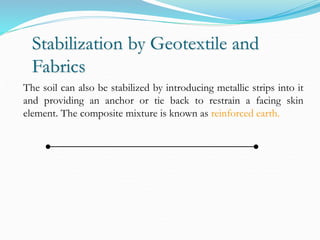 Stabilization by Geotextile and
Fabrics
The soil can also be stabilized by introducing metallic strips into it
and providing an anchor or tie back to restrain a facing skin
element. The composite mixture is known as reinforced earth.
 