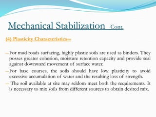 Mechanical Stabilization Cont.
(4) Plasticity Characteristics―
―For mud roads surfacing, highly plastic soils are used as binders. They
posses greater cohesion, moisture retention capacity and provide seal
against downward movement of surface water.
―For base courses, the soils should have low plasticity to avoid
excessive accumulation of water and the resulting loss of strength.
― The soil available at site may seldom meet both the requirements. It
is necessary to mix soils from different sources to obtain desired mix.
 