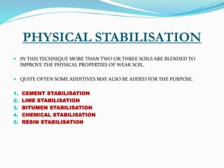 PHYSICAL STABILISATION
 IN THIS TECHNIQUE MORE THAN TWO OR THREE SOILS ARE BLENDED TO
IMPROVE THE PHYSICAL PROPERTIES OF WEAK SOIL.
 QUITE OFTEN SOME ADDITIVES MAY ALSO BE ADDED FOR THE PURPOSE.
1. CEMENT STABILISATION
2. LIME STABILISATION
3. BITUMEN STABILISATION
4. CHEMICAL STABILISATION
5. RESIN STABILISATION
 