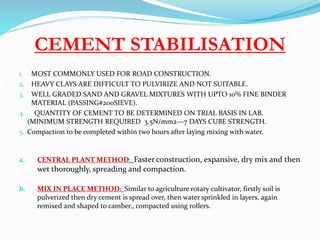 CEMENT STABILISATION
1. MOST COMMONLY USED FOR ROAD CONSTRUCTION.
2. HEAVY CLAYS ARE DIFFICULT TO PULVIRIZE AND NOT SUITABLE.
3. WELL GRADED SAND AND GRAVEL MIXTURES WITH UPTO 10% FINE BINDER
MATERIAL (PASSING#200SIEVE).
4. QUANTITY OF CEMENT TO BE DETERMINED ON TRIAL BASIS IN LAB.
(MINIMUM STRENGTH REQUIRED 3.5N/mm2—7 DAYS CUBE STRENGTH.
5. Compaction to be completed within two hours after laying mixing with water.
a. CENTRAL PLANT METHOD: Faster construction, expansive, dry mix and then
wet thoroughly, spreading and compaction.
b. MIX IN PLACE METHOD: Similar to agriculture rotary cultivator, firstly soil is
pulverized then dry cement is spread over, then water sprinkled in layers, again
remixed and shaped to camber., compacted using rollers.
 