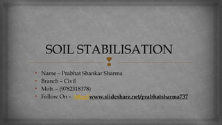 
SOIL STABILISATION
• Name – Prabhat Shankar Sharma
• Branch – Civil
• Mob. – (9782318378)
• Follow On – http://www.slideshare.net/prabhatsharma737
 