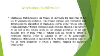 Mechanical Stabilization
 Mechanical Stabilization is the process of improving the properties of the
soil by changing its gradation. This process includes soil compaction and
densification by application of mechanical energy using various sorts of
rollers, rammers, vibration techniques and sometime blasting. The stability
of the soil in this method relies on the inherent properties of the soil
material. Two or more types of natural soils are mixed to obtain a
composite material which is superior to any of its components.
Mechanical stabilization is accomplished by mixing or blending soils of
two or more gradations to obtain a material meeting the required
specification
 