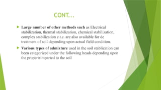  Large number of other methods such as Electrical
stabilization, thermal stabilization, chemical stabilization,
complex stabilization e.t.c. are also available for de
treatment of soil depending upon actual field condition.
 Various types of admixture used in the soil stablization can
been categorized under the following heads depending upon
the propertsimparted to the soil
CONT...
 