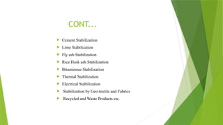  Cement Stabilization
 Lime Stabilization
 Fly ash Stabilization
 Rice Husk ash Stabilization
 Bituminous Stabilization
 Thermal Stabilization
 Electrical Stabilization
 Stabilization by Geo-textile and Fabrics
 Recycled and Waste Products etc.
CONT...
 
