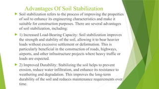Advantages Of Soil Stabilization
 Soil stabilization refers to the process of improving the properties
of soil to enhance its engineering characteristics and make it
suitable for construction purposes. There are several advantages
of soil stabilization, including:
 1) Increased Load-Bearing Capacity: Soil stabilization improves
the strength and stability of the soil, allowing it to bear heavier
loads without excessive settlement or deformation. This is
particularly beneficial in the construction of roads, highways,
airports, and other infrastructure projects where heavy traffic or
loads are expected.
 2) Improved Durability: Stabilizing the soil helps to prevent
erosion, reduce water infiltration, and enhance its resistance to
weathering and degradation. This improves the long-term
durability of the soil and reduces maintenance requirements over
time.
 