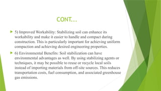  5) Improved Workability: Stabilizing soil can enhance its
workability and make it easier to handle and compact during
construction. This is particularly important for achieving uniform
compaction and achieving desired engineering properties.
 6) Environmental Benefits: Soil stabilization can have
environmental advantages as well. By using stabilizing agents or
techniques, it may be possible to reuse or recycle local soils
instead of importing materials from off-site sources. This reduces
transportation costs, fuel consumption, and associated greenhouse
gas emissions.
CONT...
 