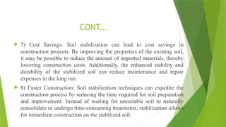  7) Cost Savings: Soil stabilization can lead to cost savings in
construction projects. By improving the properties of the existing soil,
it may be possible to reduce the amount of imported materials, thereby
lowering construction costs. Additionally, the enhanced stability and
durability of the stabilized soil can reduce maintenance and repair
expenses in the long run.
 8) Faster Construction: Soil stabilization techniques can expedite the
construction process by reducing the time required for soil preparation
and improvement. Instead of waiting for unsuitable soil to naturally
consolidate or undergo time-consuming treatments, stabilization allows
for immediate construction on the stabilized soil.
CONT...
 