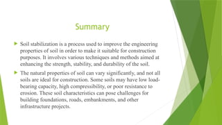  Soil stabilization is a process used to improve the engineering
properties of soil in order to make it suitable for construction
purposes. It involves various techniques and methods aimed at
enhancing the strength, stability, and durability of the soil.
 The natural properties of soil can vary significantly, and not all
soils are ideal for construction. Some soils may have low load-
bearing capacity, high compressibility, or poor resistance to
erosion. These soil characteristics can pose challenges for
building foundations, roads, embankments, and other
infrastructure projects.
Summary
 