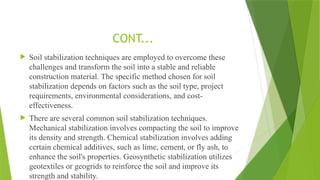  Soil stabilization techniques are employed to overcome these
challenges and transform the soil into a stable and reliable
construction material. The specific method chosen for soil
stabilization depends on factors such as the soil type, project
requirements, environmental considerations, and cost-
effectiveness.
 There are several common soil stabilization techniques.
Mechanical stabilization involves compacting the soil to improve
its density and strength. Chemical stabilization involves adding
certain chemical additives, such as lime, cement, or fly ash, to
enhance the soil's properties. Geosynthetic stabilization utilizes
geotextiles or geogrids to reinforce the soil and improve its
strength and stability.
CONT...
 