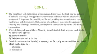  The benefits of soil stabilization are numerous. It increases the load-bearing capacity
of the soil, allowing it to support heavy structures and loads without excessive
settlement. It improves the durability of the soil, making it more resistant to erosion,
weathering, and degradation. Stabilization also enhances slope stability, reduces
swelling and shrinkage tendencies, and improves the workability of the soil during
construction.
 When de Subgrade doesn’t have N Ability to withstand de load imposed by de traffic
we can use two options:-
1) Abandon the site
2) To improve de soil in de site
 But de 1st
one (Abandon the site) is so costly . so for costly we use stabilization of soil
which can be done by :-
1) Chemical
2) mechanical
CONT...
 