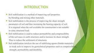 INTRODUCTION
 Soil stabilization is a method of improving soil properties
by blending and mixing other materials.
 Soil stabilization is the process of improving the shear strength
. parameters of soil and thus increasing the bearing capacity of soil.
It is required when the soil available for construction is not suitable
to carry structural load.
 Soil stabilization is used to reduce permeability and compressibility
of the soil mass in earth structures and to increase its shear strength.
Thus to reduce the settlement of structures.
 Soil stabilization involves the use of stabilizing agents (binder materials)
in weak soils to improve its geotechnical properties such as compressibility,
strength, permeability and durability.
 