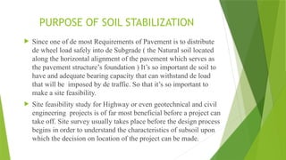 PURPOSE OF SOIL STABILIZATION
 Since one of de most Requirements of Pavement is to distribute
de wheel load safely into de Subgrade ( the Natural soil located
along the horizontal alignment of the pavement which serves as
the pavement structure’s foundation ) It’s so important de soil to
have and adequate bearing capacity that can withstand de load
that will be imposed by de traffic. So that it’s so important to
make a site feasibility.
 Site feasibility study for Highway or even geotechnical and civil
engineering projects is of far most beneficial before a project can
take off. Site survey usually takes place before the design process
begins in order to understand the characteristics of subsoil upon
which the decision on location of the project can be made.
 