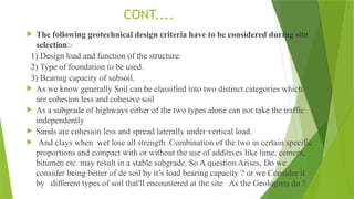 CONT....
 The following geotechnical design criteria have to be considered during site
selection:-
1) Design load and function of the structure
2) Type of foundation to be used.
3) Bearing capacity of subsoil.
 As we know generally Soil can be classified into two distinct categories which
are cohesion less and cohesive soil
 As a subgrade of highways either of the two types alone can not take the traffic
independently
 Sands are cohesion less and spread laterally under vertical load.
 And clays when wet lose all strength .Combination of the two in certain specific
proportions and compact with or without the use of additives like lime, cement,
bitumen etc. may result in a stable subgrade. So A question Arises, Do we
consider being better of de soil by it’s load bearing capacity ? or we Consider it
by different types of soil that'll encountered at the site As the Geologists do ?
 