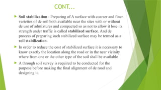CONT...
 Soil stabilization : Preparing of A surface with coarser and finer
varieties of de soil both available near the sites with or without
de use of admixtures and compacted so as not to allow it lose its
strength under traffic is called stabilized surface. And de
process of preparing such stabilized surface may be termed as a
soil stabilization.
 In order to reduce the cost of stabilized surface it is necessary to
know exactly the location along the road or in the near vicinity
where from one or the other type of the soil shall be available
 A through soil survey is required to be conducted for the
purpose before making the final alignment of de road and
designing it.
 