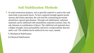 Soil Stabilization Methods
 In road construction projects, soil or gravelly material is used as the road
main body in pavement layers. To have required strength against tensile
stresses and strains spectrum, the soil used for constructing pavement
should have special specification. Through soil stabilization, unbound
materials can be stabilized with cementitious materials (cement, lime, fly
ash, bitumen or combination of these). The stabilized soil materials have
a higher strength, lower permeability and lower compressibility than the
native soil. The method can be achieved in two ways, namely
1) Mechanical Stabilization
2) Chemical Stabilization
 