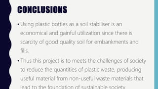 CONCLUSIONS
• Using plastic bottles as a soil stabiliser is an
economical and gainful utilization since there is
scarcity of good quality soil for embankments and
fills.
• Thus this project is to meets the challenges of society
to reduce the quantities of plastic waste, producing
useful material from non-useful waste materials that
 