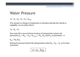 Water Pressure
ht = he + hp + hv + hs + htemp

If we assume no change in temperature or elevation and that the velocity is
negligible, we can reduce this to

ht = hp + hs

If no water flow occurs between location of intergranular contact and
piezometer ht0 = (hp0 + hs0) =htcontact = (hpc+hsc) and hs0 in piezometer ~0

hp0 = (hp+hs)c

Solving for pressure head at the intergranular contact hp = hp0 – hs ,or in terms
of pressure

                                 u = uo - hsγw
 
