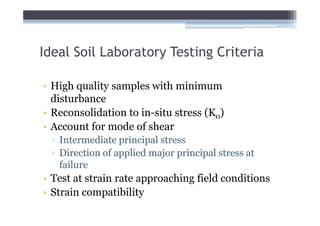 Ideal Soil Laboratory Testing Criteria

• High quality samples with minimum
  disturbance
• Reconsolidation to in-situ stress (K0)
• Account for mode of shear
  ▫ Intermediate principal stress
  ▫ Direction of applied major principal stress at
    failure
• Test at strain rate approaching field conditions
• Strain compatibility
 